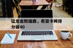 爱游戏官网-关于猛龙击败雄鹿，希亚卡姆得分破40的信息